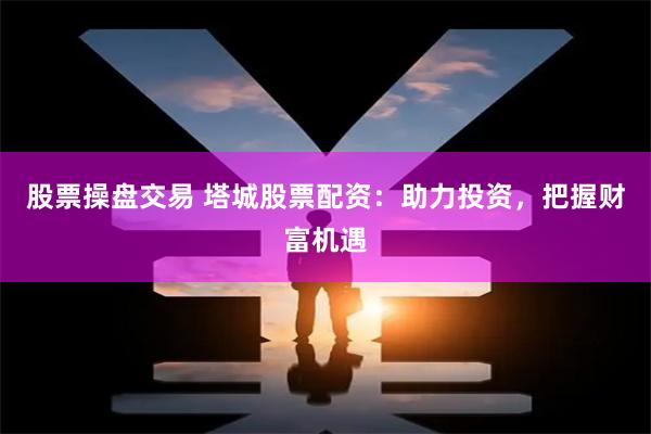 股票操盘交易 塔城股票配资：助力投资，把握财富机遇