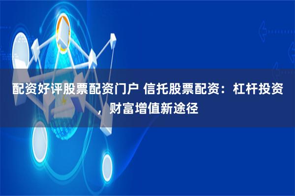 配资好评股票配资门户 信托股票配资：杠杆投资，财富增值新途径