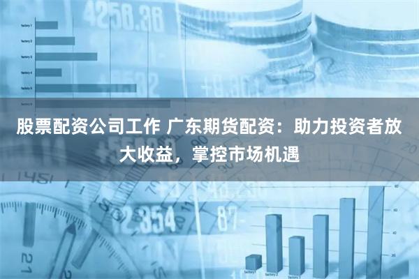 股票配资公司工作 广东期货配资：助力投资者放大收益，掌控市场机遇