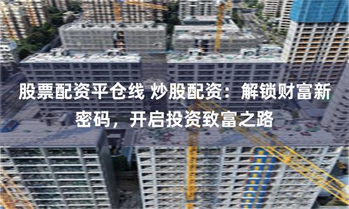 股票配资平仓线 炒股配资：解锁财富新密码，开启投资致富之路