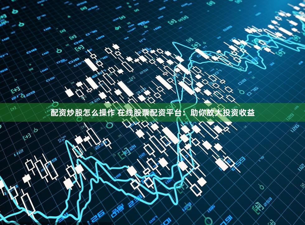 配资炒股怎么操作 在线股票配资平台：助你放大投资收益