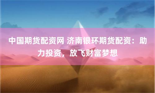 中国期货配资网 济南银环期货配资：助力投资，放飞财富梦想