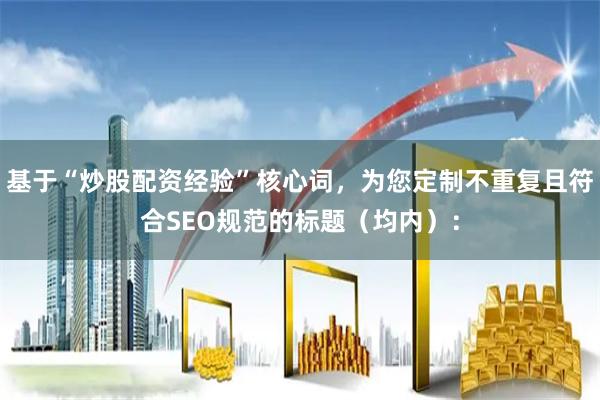 基于“炒股配资经验”核心词，为您定制不重复且符合SEO规范的标题（均内）：